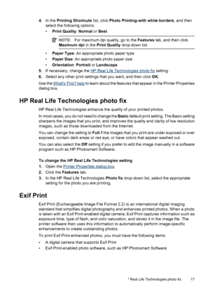 Page 194.In the Printing Shortcuts list, click Photo Printing-with white borders, and then
select the following options:
•Print Quality: Normal or Best
NOTE:For maximum dpi quality, go to the Features tab, and then click
Maximum dpi in the Print Quality drop-down list.
•Paper Type: An appropriate photo paper type
•Paper Size: An appropriate photo paper size
•Orientation: Portrait or Landscape
5.If necessary, change the 
HP Real Life Technologies photo fix setting.
6.Select any other print settings that you...