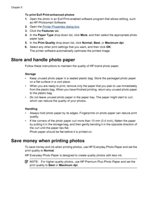 Page 20To print Exif Print-enhanced photos
1.Open the photo in an Exif Print-enabled software program that allows editing, such
as HP Photosmart Software.
2.Open the 
Printer Properties dialog box.
3.Click the Features tab.
4.In the Paper Type drop-down list, click More, and then select the appropriate photo
paper type.
5.In the Print Quality drop-down list, click Normal, Best, or Maximum dpi.
6.Select any other print settings that you want, and then click OK.
The printer software automatically optimizes the...