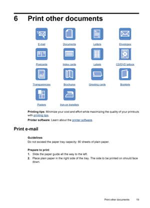 Page 216 Print other documents
E-mailDocumentsLettersEnvelopes
PostcardsIndex cardsLabelsCD/DVD tattoos
TransparenciesBrochuresGreeting cardsBooklets
  
PostersIron-on transfers  
Printing tips: Minimize your cost and effort while maximizing the quality of your printouts
with 
printing tips.
Printer software: Learn about the 
printer software.
Print e-mail
Guidelines
Do not exceed the paper tray capacity: 80 sheets of plain paper.
Prepare to print
1.Slide the paper guide all the way to the left.
2.Place plain...