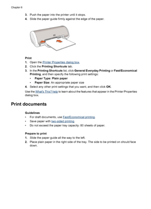 Page 223.Push the paper into the printer until it stops.
4.Slide the paper guide firmly against the edge of the paper.
Print
1.Open the 
Printer Properties dialog box.
2.Click the Printing Shortcuts tab.
3.In the Printing Shortcuts list, click General Everyday Printing or Fast/Economical
Printing, and then specify the following print settings:
•Paper Type: Plain paper
•Paper Size: An appropriate paper size
4.Select any other print settings that you want, and then click OK.
Use the 
Whats This? help to learn...