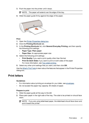 Page 233.Push the paper into the printer until it stops.
NOTE:The paper will extend over the edge of the tray.
4.Slide the paper guide firmly against the edge of the paper.
Print
1.Open the 
Printer Properties dialog box.
2.Click the Printing Shortcuts tab.
3.In the Printing Shortcuts list, click General Everyday Printing, and then specify
the following print settings:
•Paper Type: Plain paper
•Paper Size: An appropriate paper size
4.Select the following print settings:
•Print Quality if you want a print...