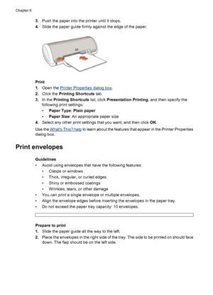 Page 243.Push the paper into the printer until it stops.
4.Slide the paper guide firmly against the edge of the paper.
Print
1.Open the 
Printer Properties dialog box.
2.Click the Printing Shortcuts tab.
3.In the Printing Shortcuts list, click Presentation Printing, and then specify the
following print settings:
•Paper Type: Plain paper
•Paper Size: An appropriate paper size
4.Select any other print settings that you want, and then click OK.
Use the 
Whats This? help to learn about the features that appear in...