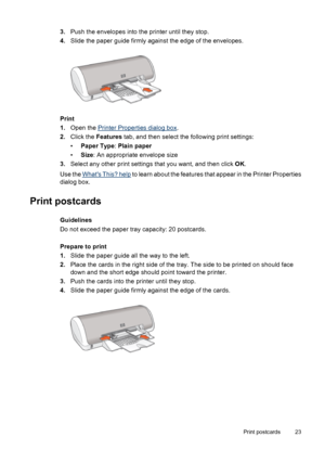 Page 253.Push the envelopes into the printer until they stop.
4.Slide the paper guide firmly against the edge of the envelopes.
Print
1.Open the 
Printer Properties dialog box.
2.Click the Features tab, and then select the following print settings:
•Paper Type: Plain paper
•Size: An appropriate envelope size
3.Select any other print settings that you want, and then click OK.
Use the 
Whats This? help to learn about the features that appear in the Printer Properties
dialog box.
Print postcards
Guidelines
Do not...