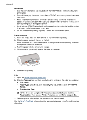 Page 28Guidelines
• See the instructions that are included with the CD/DVD tattoo for the most current
printing tips.
• To avoid damaging the printer, do not feed a CD/DVD tattoo through the printer more
than once.
• Make sure the CD/DVD tattoo covers the entire backing sheet with no exposed
spaces. Separating any part of the CD/DVD tattoo from the protective backing sheet
before printing could damage the printer.
• Avoid using a CD/DVD tattoo that is pulling away from the protective backing, or that
is...