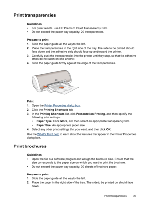 Page 29Print transparencies
Guidelines
• For great results, use HP Premium Inkjet Transparency Film.
• Do not exceed the paper tray capacity: 20 transparencies.
Prepare to print
1.Slide the paper guide all the way to the left.
2.Place the transparencies in the right side of the tray. The side to be printed should
face down and the adhesive strip should face up and toward the printer.
3.Carefully push the transparencies into the printer until they stop, so that the adhesive
strips do not catch on one another....