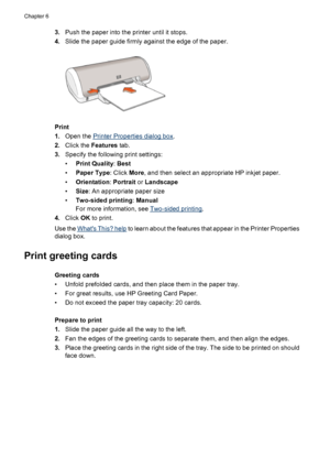 Page 303.Push the paper into the printer until it stops.
4.Slide the paper guide firmly against the edge of the paper.
Print
1.Open the 
Printer Properties dialog box.
2.Click the Features tab.
3.Specify the following print settings:
•Print Quality: Best
•Paper Type: Click More, and then select an appropriate HP inkjet paper.
•Orientation: Portrait or Landscape
•Size: An appropriate paper size
•Two-sided printing: Manual
For more information, see 
Two-sided printing.
4.Click OK to print.
Use the 
Whats This?...