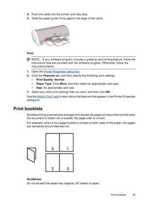 Page 314.Push the cards into the printer until they stop.
5.Slide the paper guide firmly against the edge of the cards.
Print
NOTE:If your software program includes a greeting card printing feature, follow the
instructions that are provided with the software program. Otherwise, follow the
instructions below.
1.Open the Printer Properties dialog box.
2.Click the Features tab, and then specify the following print settings:
•Print Quality: Normal
•Paper Type: Click More, and then select an appropriate card type....