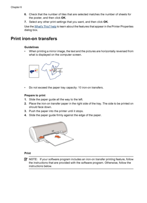 Page 346.Check that the number of tiles that are selected matches the number of sheets for
the poster, and then click OK.
7.Select any other print settings that you want, and then click OK.
Use the 
Whats This? help to learn about the features that appear in the Printer Properties
dialog box.
Print iron-on transfers
Guidelines
• When printing a mirror image, the text and the pictures are horizontally reversed from
what is displayed on the computer screen.
• Do not exceed the paper tray capacity: 10 iron-on...