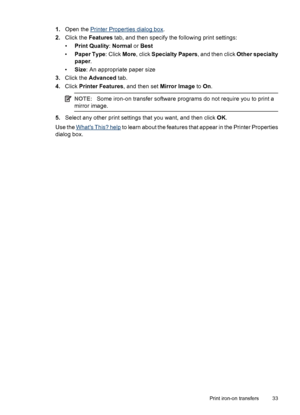 Page 351.Open the Printer Properties dialog box.
2.Click the Features tab, and then specify the following print settings:
•Print Quality: Normal or Best
•Paper Type: Click More, click Specialty Papers, and then click Other specialty
paper.
•Size: An appropriate paper size
3.Click the Advanced tab.
4.Click Printer Features, and then set Mirror Image to On.
NOTE:Some iron-on transfer software programs do not require you to print a
mirror image.
5.Select any other print settings that you want, and then click OK....