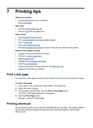 Page 367 Printing tips
Check your printer
•
Connect the printer to your computer.
•
Print a test page.
Save time
•Use the 
Printing Shortcuts tab.
• Set the 
order that the pages print.
Save money
•Use 
Fast/Economical printing.
•Print 
multiple pages on a single sheet of paper.
•Print in 
grayscale.
• Print a 
two-sided document.
•Use 
HP Everyday Photo Paper to save money and ink when printing photos.
Enhance the quality of prints
•
Preview the document before printing it.
• Print on a 
custom paper size.
•...