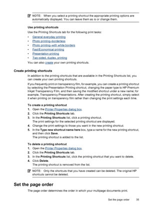 Page 37NOTE:When you select a printing shortcut the appropriate printing options are
automatically displayed. You can leave them as is or change them.
Use printing shortcuts
Use the Printing Shortcuts tab for the following print tasks:
•
General everyday printing
•
Photo printing–borderless
•
Photo printing–with white borders
•
Fast/Economical printing
•
Presentation printing
•
Two-sided, duplex, printing
You can also 
create your own printing shortcuts.
Create printing shortcuts
In addition to the printing...