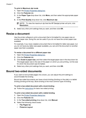 Page 42To print in Maximum dpi mode
1.Open the 
Printer Properties dialog box.
2.Click the Features tab.
3.In the Paper Type drop-down list, click More, and then select the appropriate paper
type.
4.In the Print Quality drop-down list, click Maximum dpi.
NOTE:To view the maximum dpi that the HP Deskjet printer will print, click
Resolution.
5.Select any other print settings that you want, and then click OK.
Resize a document 
Use the printer software to print a document that is formatted for one paper size on...