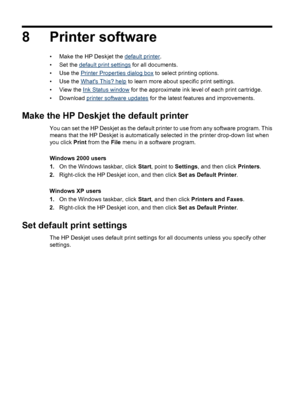 Page 448 Printer software
• Make the HP Deskjet the default printer.
• Set the 
default print settings for all documents.
•Use the 
Printer Properties dialog box to select printing options.
•Use the 
Whats This? help to learn more about specific print settings.
• View the 
Ink Status window for the approximate ink level of each print cartridge.
• Download 
printer software updates for the latest features and improvements.
Make the HP Deskjet the default printer
You can set the HP Deskjet as the default printer...