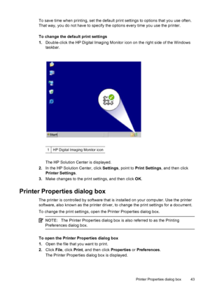 Page 45To save time when printing, set the default print settings to options that you use often.
That way, you do not have to specify the options every time you use the printer.
To change the default print settings
1.Double-click the HP Digital Imaging Monitor icon on the right side of the Windows
taskbar.
1HP Digital Imaging Monitor icon
The HP Solution Center is displayed.
2.In the HP Solution Center, click Settings, point to Print Settings, and then click
Printer Settings.
3.Make changes to the print...