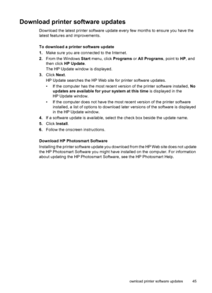 Page 47Download printer software updates
Download the latest printer software update every few months to ensure you have the
latest features and improvements.
To download a printer software update
1.Make sure you are connected to the Internet.
2.From the Windows Start menu, click Programs or All Programs, point to HP, and
then click HP Update.
The HP Update window is displayed.
3.Click Next.
HP Update searches the HP Web site for printer software updates.
• If the computer has the most recent version of the...