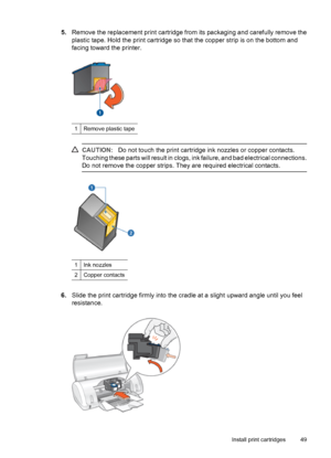 Page 515.Remove the replacement print cartridge from its packaging and carefully remove the
plastic tape. Hold the print cartridge so that the copper strip is on the bottom and
facing toward the printer.
1Remove plastic tape
CAUTION:Do not touch the print cartridge ink nozzles or copper contacts.
Touching these parts will result in clogs, ink failure, and bad electrical connections.
Do not remove the copper strips. They are required electrical contacts.
1Ink nozzles
2Copper contacts
6.Slide the print cartridge...