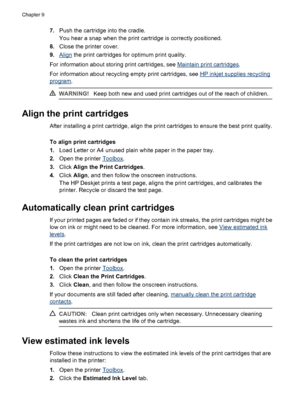 Page 527.Push the cartridge into the cradle.
You hear a snap when the print cartridge is correctly positioned.
8.Close the printer cover.
9.
Align the print cartridges for optimum print quality.
For information about storing print cartridges, see 
Maintain print cartridges.
For information about recycling empty print cartridges, see 
HP inkjet supplies recycling
program.
WARNING!Keep both new and used print cartridges out of the reach of children.
Align the print cartridges
After installing a print cartridge,...