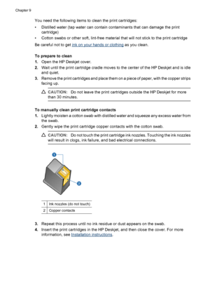 Page 54You need the following items to clean the print cartridges:
• Distilled water (tap water can contain contaminants that can damage the print
cartridge)
• Cotton swabs or other soft, lint-free material that will not stick to the print cartridge
Be careful not to get 
ink on your hands or clothing as you clean.
To prepare to clean
1.Open the HP Deskjet cover.
2.Wait until the print cartridge cradle moves to the center of the HP Deskjet and is idle
and quiet.
3.Remove the print cartridges and place them on a...