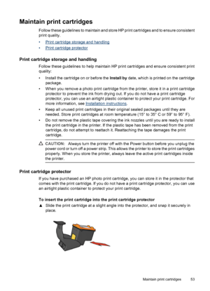 Page 55Maintain print cartridges
Follow these guidelines to maintain and store HP print cartridges and to ensure consistent
print quality.
•
Print cartridge storage and handling
•
Print cartridge protector
Print cartridge storage and handling
Follow these guidelines to help maintain HP print cartridges and ensure consistent print
quality:
• Install the cartridge on or before the Install by date, which is printed on the cartridge
package.
• When you remove a photo print cartridge from the printer, store it in a...