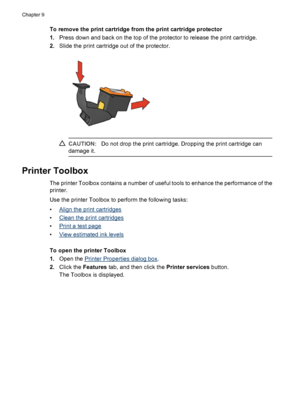 Page 56To remove the print cartridge from the print cartridge protector
1.Press down and back on the top of the protector to release the print cartridge.
2.Slide the print cartridge out of the protector.
CAUTION:Do not drop the print cartridge. Dropping the print cartridge can
damage it.
Printer Toolbox
The printer Toolbox contains a number of useful tools to enhance the performance of the
printer.
Use the printer Toolbox to perform the following tasks:
•
Align the print cartridges
•
Clean the print cartridges...