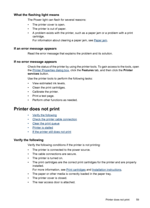 Page 61What the flashing light means
The Power light can flash for several reasons:
• The printer cover is open.
• The printer is out of paper.
• A problem exists with the printer, such as a paper jam or a problem with a print
cartridge.
For information about clearing a paper jam, see 
Paper jam.
If an error message appears
Read the error message that explains the problem and its solution.
If no error message appears
Check the status of the printer by using the printer tools. To gain access to the tools, open...