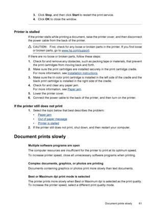Page 633.Click Stop, and then click Start to restart the print service.
4.Click OK to close the window.
Printer is stalled
If the printer stalls while printing a document, raise the printer cover, and then disconnect
the power cable from the back of the printer.
CAUTION:First, check for any loose or broken parts in the printer. If you find loose
or broken parts, go to 
www.hp.com/support.
If there are no loose or broken parts, follow these steps:
1.Check for and remove any obstacles, such as packing tape or...