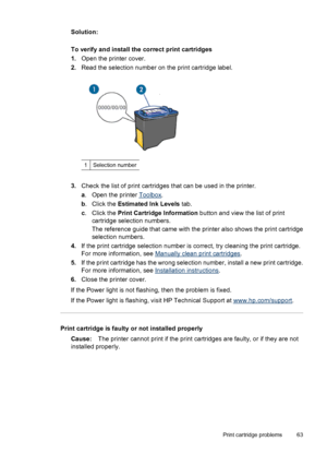 Page 65Solution:
To verify and install the correct print cartridges
1.Open the printer cover.
2.Read the selection number on the print cartridge label.
1Selection number
3.Check the list of print cartridges that can be used in the printer.
a. Open the printer 
Toolbox.
b. Click the Estimated Ink Levels tab.
c. Click the Print Cartridge Information button and view the list of print
cartridge selection numbers.
The reference guide that came with the printer also shows the print cartridge
selection numbers.
4.If...