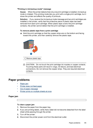 Page 67Printing in ink-backup mode message
Cause:When the printer detects that only one print cartridge is installed, ink-backup
mode is initiated. This printing mode lets you print with a single print cartridge, but it
slows the printer and affects the quality of printouts.
Solution:If you receive the ink-backup mode message and two print cartridges are
installed in the printer, verify that the protective piece of plastic tape has been
removed from each print cartridge. When plastic tape covers the print...