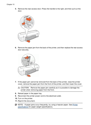 Page 685.Remove the rear access door. Press the handle to the right, and then pull out the
door.
6.Remove the paper jam from the back of the printer, and then replace the rear access
door securely.
7.If the paper jam cannot be removed from the back of the printer, raise the printer
cover, remove the paper jam from the front of the printer, and then lower the cover.
CAUTION:Remove the paper jam carefully as it is possible to damage the
printer when removing paper from the front.
8.Reload paper in the paper...