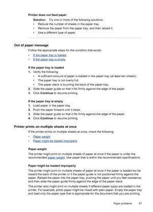 Page 69Printer does not feed paper
Solution:Try one or more of the following solutions:
• Reduce the number of sheets in the paper tray.
• Remove the paper from the paper tray, and then reload it.
• Use a different type of paper.
Out of paper message
Follow the appropriate steps for the condition that exists.
•
If the paper tray is loaded
•
If the paper tray is empty
If the paper tray is loaded
1.Verify the following:
• A sufficient amount of paper is loaded in the paper tray (at least ten sheets).
• The paper...