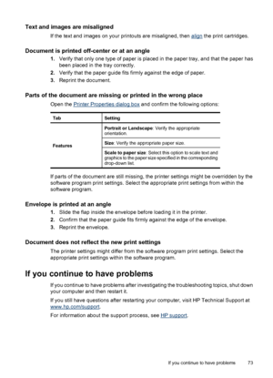 Page 75Text and images are misaligned
If the text and images on your printouts are misaligned, then align the print cartridges.
Document is printed off-center or at an angle
1.Verify that only one type of paper is placed in the paper tray, and that the paper has
been placed in the tray correctly.
2.Verify that the paper guide fits firmly against the edge of paper.
3.Reprint the document.
Parts of the document are missing or printed in the wrong place
Open the Printer Properties dialog box and confirm the...