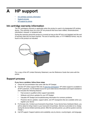 Page 76A HP support
•Ink cartridge warranty information
•
Support process
•
HP support by phone
Ink cartridge warranty information
The HP cartridge(s) warranty is applicable when the product is used in its designated HP printing
device. This warranty does not cover HP ink products that have been refilled, remanufactured,
refurbished, misused, or tampered with.
During the warranty period the product is covered as long as the HP ink is not depleted and the end
of warranty date has not been reached. The end of...