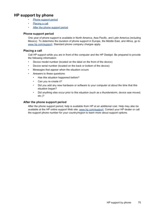 Page 77HP support by phone
•Phone support period
•
Placing a call
•
After the phone support period
Phone support period
One year of phone support is available in North America, Asia Pacific, and Latin America (including
Mexico). To determine the duration of phone support in Europe, the Middle East, and Africa, go to
www.hp.com/support. Standard phone company charges apply.
Placing a call
Call HP support while you are in front of the computer and the HP Deskjet. Be prepared to provide
the following information:...