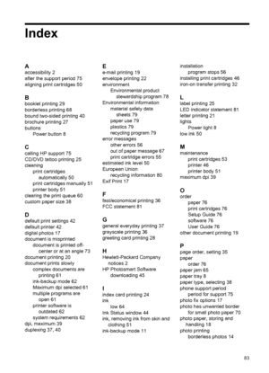 Page 85Index
A
accessibility 2
after the support period 75
aligning print cartridges 50
B
booklet printing 29
borderless printing 68
bound two-sided printing 40
brochure printing 27
buttons
Power button 8
C
calling HP support 75
CD/DVD tattoo printing 25
cleaning
print cartridges
automatically 50
print cartridges manually 51
printer body 51
clearing the print queue 60
custom paper size 38
D
default print settings 42
default printer 42
digital photos 17
document is misprinted
document is printed off-
center or...