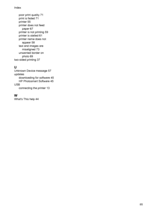 Page 87poor print quality 71
print is faded 71
printer 55
printer does not feed
paper 67
printer is not printing 59
printer is stalled 61
printer name does not
appear 58
text and images are
misaligned 73
unwanted border on
photo 69
two-sided printing 37
U
Unknown Device message 57
updates
downloading for software 45
HP Photosmart Software 45
USB
connecting the printer 13
W
Whats This help 44 Index
85
 