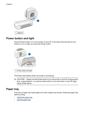 Page 101USB port
Power button and light
Use the Power button to turn the printer on and off. It can take a few seconds for the
printer to turn on after you press the Power button.
1Power button and light
The Power light flashes when the printer is processing.
CAUTION:Always use the Power button to turn the printer on and off. Using a power
strip, surge protector, or a wall-mounted switch to turn the printer on and off might
cause printer failure.
Paper tray
The fold-out paper tray holds paper and other media to...