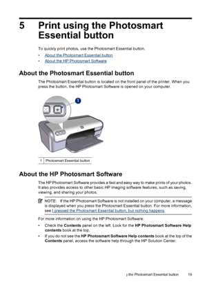 Page 215 Print using the Photosmart
Essential button
To quickly print photos, use the Photosmart Essential button.
•
About the Photosmart Essential button
•
About the HP Photosmart Software
About the Photosmart Essential button
The Photosmart Essential button is located on the front panel of the printer. When you
press the button, the HP Photosmart Software is opened on your computer.
1Photosmart Essential button
About the HP Photosmart Software
The HP Photosmart Software provides a fast and easy way to make...