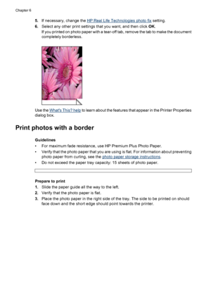 Page 245.If necessary, change the HP Real Life Technologies photo fix setting.
6.Select any other print settings that you want, and then click OK.
If you printed on photo paper with a tear-off tab, remove the tab to make the document
completely borderless.
Use the Whats This? help to learn about the features that appear in the Printer Properties
dialog box.
Print photos with a border
Guidelines
• For maximum fade resistance, use HP Premium Plus Photo Paper.
• Verify that the photo paper that you are using is...