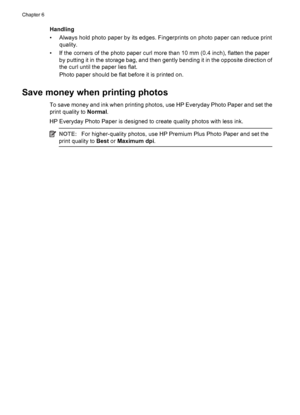 Page 28Handling
• Always hold photo paper by its edges. Fingerprints on photo paper can reduce print
quality.
• If the corners of the photo paper curl more than 10 mm (0.4 inch), flatten the paper
by putting it in the storage bag, and then gently bending it in the opposite direction of
the curl until the paper lies flat.
Photo paper should be flat before it is printed on.
Save money when printing photos
To save money and ink when printing photos, use HP Everyday Photo Paper and set the
print quality to Normal....