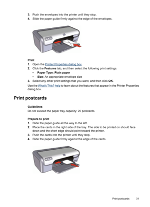 Page 333.Push the envelopes into the printer until they stop.
4.Slide the paper guide firmly against the edge of the envelopes.
Print
1.Open the 
Printer Properties dialog box.
2.Click the Features tab, and then select the following print settings:
•Paper Type: Plain paper
•Size: An appropriate envelope size
3.Select any other print settings that you want, and then click OK.
Use the 
Whats This? help to learn about the features that appear in the Printer Properties
dialog box.
Print postcards
Guidelines
Do not...