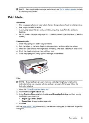 Page 35NOTE:If an out-of-paper message is displayed, see Out of paper message for help
in resolving the problem.
Print labels
Guidelines
• Use only paper, plastic, or clear labels that are designed specifically for inkjet printers.
• Use only full sheets of labels.
• Avoid using labels that are sticky, wrinkled, or pulling away from the protective
backing.
• Do not exceed the paper tray capacity: 15 sheets of labels (use only Letter or A4-size
sheets).
Prepare to print
1.Slide the paper guide all the way to the...