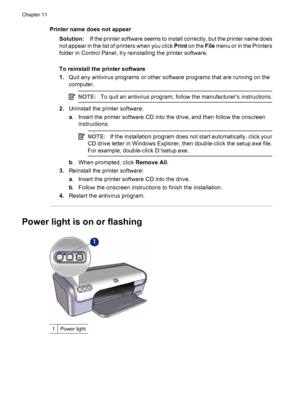 Page 68Printer name does not appear
Solution:If the printer software seems to install correctly, but the printer name does
not appear in the list of printers when you click Print on the File menu or in the Printers
folder in Control Panel, try reinstalling the printer software.
To reinstall the printer software
1.Quit any antivirus programs or other software programs that are running on the
computer.
NOTE:To quit an antivirus program, follow the manufacturer’s instructions.
2.Uninstall the printer software:
a....