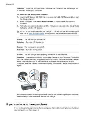 Page 84Solution:Install the HP Photosmart Software that came with the HP Deskjet. If it
is installed, restart your computer.
To install the HP Photosmart Software
1.Insert the HP Deskjet CD-ROM into your computer’s CD-ROM drive and then start
the Setup program.
2.When prompted, click Install More Software to install the HP Photosmart
Software.
3.Follow the onscreen instructions and the instructions provided in the Setup Guide
that came with the HP Deskjet.
NOTE:If you do not have the HP Deskjet CD-ROM, visit...