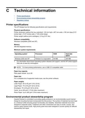 Page 90C Technical information
•Printer specifications
•
Environmental product stewardship program
•
Regulatory notices
Printer specifications
The HP Deskjet has the following specifications and requirements.
Physical specifications
Printer dimension (without the tray extended): 140 mm high x 467 mm wide x 190 mm deep (5.51
inches high x 16.57 inches wide x 7.48 inches deep)
Printer weight (without print cartridges): 2.5 kg (5.51 lbs)
Software compatibility
Windows compatible (2000 and XP)
Memory
384 KB...