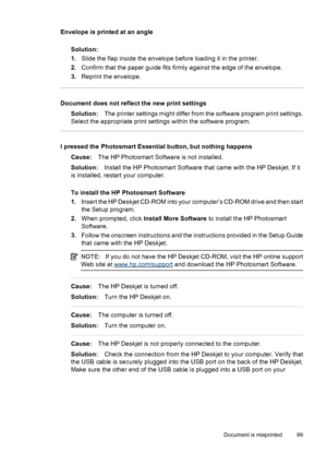 Page 101Envelope is printed at an angle
Solution:
1.Slide the flap inside the envelope before loading it in the printer.
2.Confirm that the paper guide fits firmly against the edge of the envelope.
3.Reprint the envelope.
Document does not reflect the new print settings
Solution:The printer settings might differ from the software program print settings.
Select the appropriate print settings within the software program.
I pressed the Photosmart Essential button, but nothing happens
Cause:The HP Photosmart...