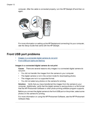 Page 102computer. After the cable is connected properly, turn the HP Deskjet off and then on
again.
For more information on setting up the HP Deskjet and connecting it to your computer,
see the Setup Guide that came with the HP Deskjet.
Front USB port problems
•Images in a connected digital camera do not print
•
Front USB port lights are flashing
Images in a connected digital camera do not print
Cause:There are several reasons why images in a connected digital camera do
not print:
• You did not transfer the...