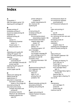 Page 113Index
A
accessibility 2
after the support period 103
aligning print cartridges 67
B
booklet printing 47
borderless printing 91
bound two-sided printing 58
brightness 32
brochure printing 45
buttons
Cancel 15
Photosmart Essential
button 13
Power button 11
Resume button 14
C
calibrating print quality 68
calling HP support 103
CD/DVD tattoo printing 43
cleaning
print cartridges
automatically 67
print cartridges manually 69
printer body 69
clearing the print queue 81
color tone 32
custom paper size 56
D...