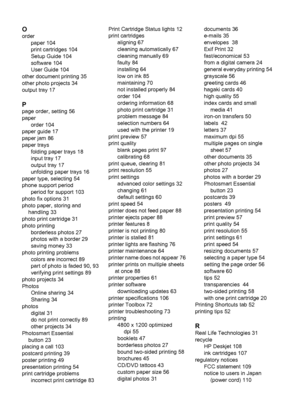 Page 114O
order
paper 104
print cartridges 104
Setup Guide 104
software 104
User Guide 104
other document printing 35
other photo projects 34
output tray 17
P
page order, setting 56
paper
order 104
paper guide 17
paper jam 86
paper trays
folding paper trays 18
input tray 17
output tray 17
unfolding paper trays 16
paper type, selecting 54
phone support period
period for support 103
photo fix options 31
photo paper, storing and
handling 33
photo print cartridge 31
photo printing
borderless photos 27
photos with a...