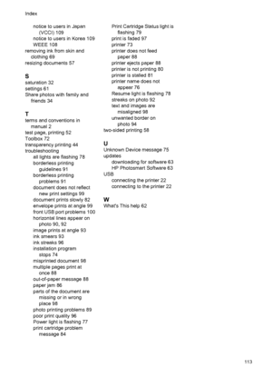 Page 115notice to users in Japan
(VCCI) 109
notice to users in Korea 109
WEEE 108
removing ink from skin and
clothing 69
resizing documents 57
S
saturation 32
settings 61
Share photos with family and
friends 34
T
terms and conventions in
manual 2
test page, printing 52
Toolbox 72
transparency printing 44
troubleshooting
all lights are flashing 78
borderless printing
guidelines 91
borderless printing
problems 91
document does not reflect
new print settings 99
document prints slowly 82
envelope prints at angle 99...
