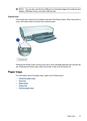 Page 17NOTE:You can also use the front USB port to download images from external card
readers, USB flash drives, and other USB devices.
Cancel icon
The printer has a Cancel icon located to the left of the Power button. When the printer is
busy, the Power button functions like a Cancel button.
1Cancel icon
Pressing the Power button during a print job or print cartridge alignment job cancels the
job. Pressing the Power button when the printer is idle turns the printer off.
Paper trays
For information about the...